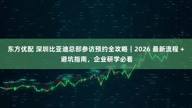 东方优配 深圳比亚迪总部参访预约全攻略｜2026 最新流程 + 避坑指南，企业研学必看
